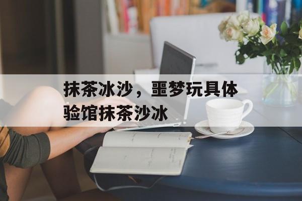 抹茶冰沙，噩梦玩具体验馆抹茶沙冰-第1张图片-