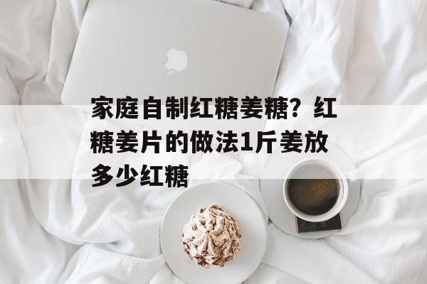 家庭自制红糖姜糖？红糖姜片的做法1斤姜放多少红糖-第1张图片-
