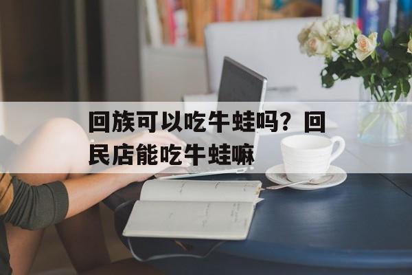 回族可以吃牛蛙吗？回民店能吃牛蛙嘛-第1张图片-