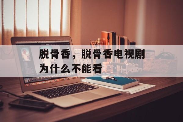 脱骨香，脱骨香电视剧为什么不能看-第1张图片-