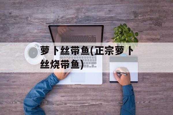 萝卜丝带鱼(正宗萝卜丝烧带鱼)-第1张图片-
