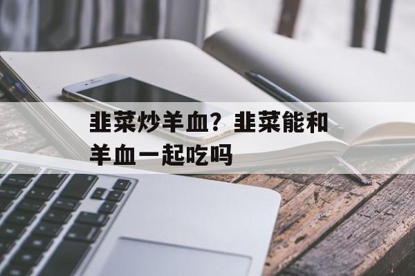 韭菜炒羊血？韭菜能和羊血一起吃吗-第1张图片-