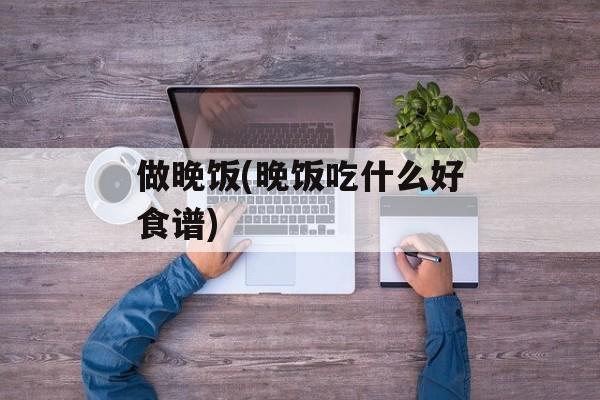 做晚饭(晚饭吃什么好食谱)-第1张图片-