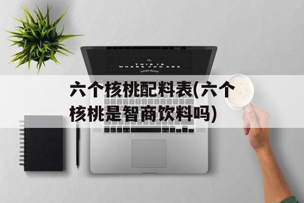 六个核桃配料表(六个核桃是智商饮料吗)-第1张图片-