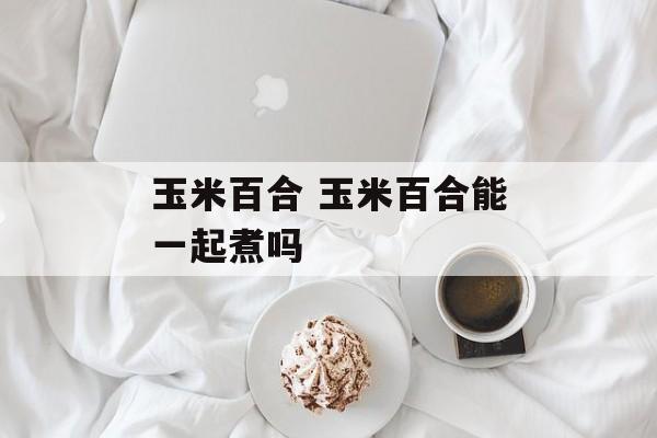 玉米百合 玉米百合能一起煮吗-第1张图片-