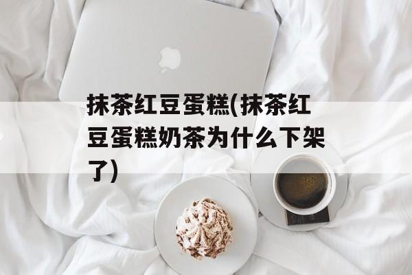 抹茶红豆蛋糕(抹茶红豆蛋糕奶茶为什么下架了)-第1张图片-