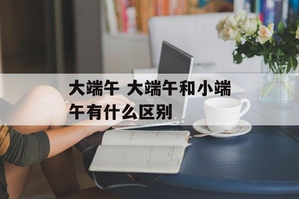 大端午 大端午和小端午有什么区别-第1张图片-