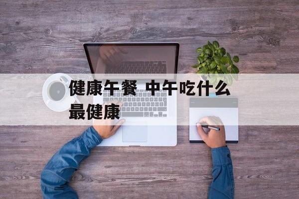 健康午餐 中午吃什么最健康-第1张图片-