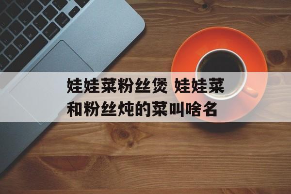 娃娃菜粉丝煲 娃娃菜和粉丝炖的菜叫啥名-第1张图片-