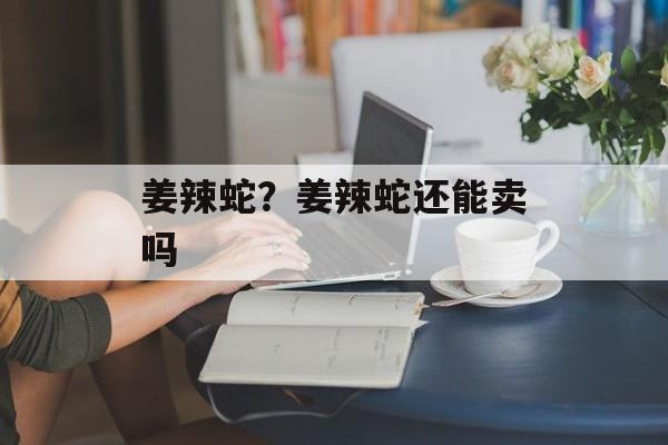 姜辣蛇？姜辣蛇还能卖吗-第1张图片-