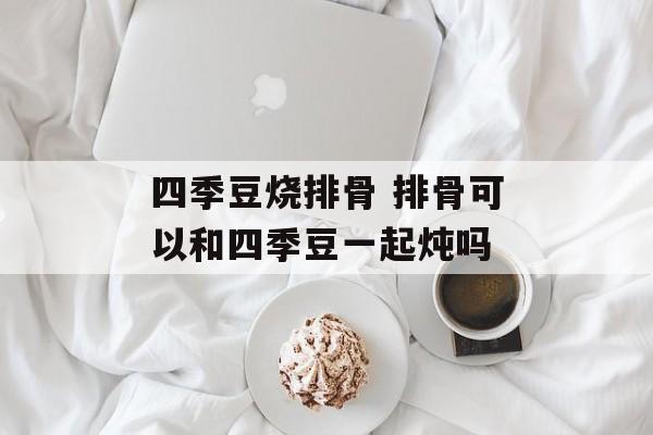 四季豆烧排骨 排骨可以和四季豆一起炖吗-第1张图片-