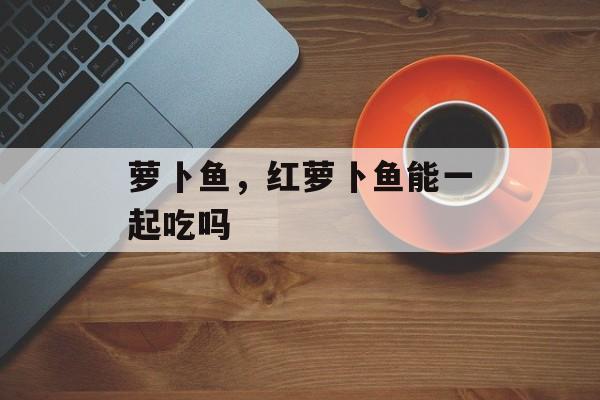萝卜鱼，红萝卜鱼能一起吃吗-第1张图片-
