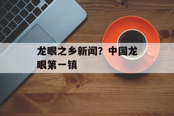 龙眼之乡新闻？中国龙眼第一镇-第1张图片-