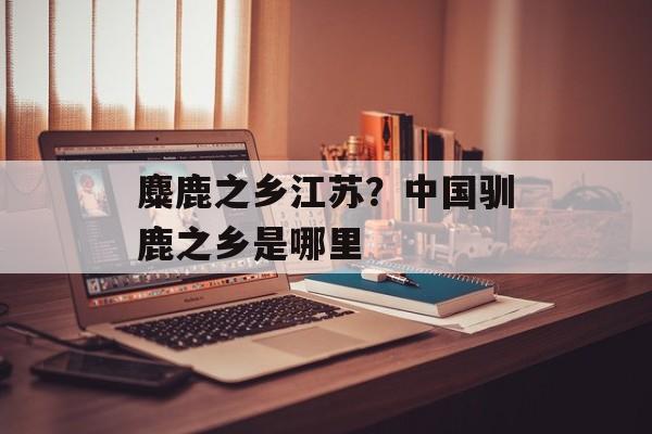 麋鹿之乡江苏？中国驯鹿之乡是哪里-第1张图片-