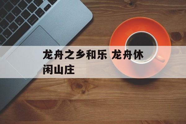 龙舟之乡和乐 龙舟休闲山庄-第1张图片-