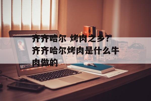 齐齐哈尔 烤肉之乡？齐齐哈尔烤肉是什么牛肉做的-第1张图片-
