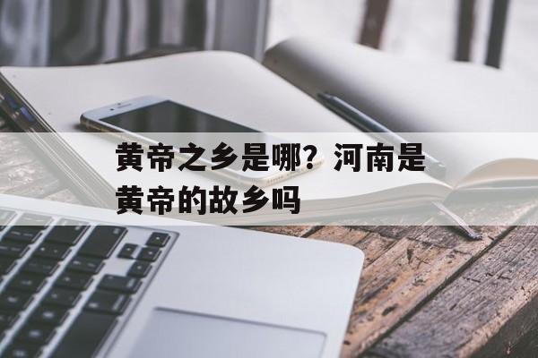黄帝之乡是哪？河南是黄帝的故乡吗-第1张图片-