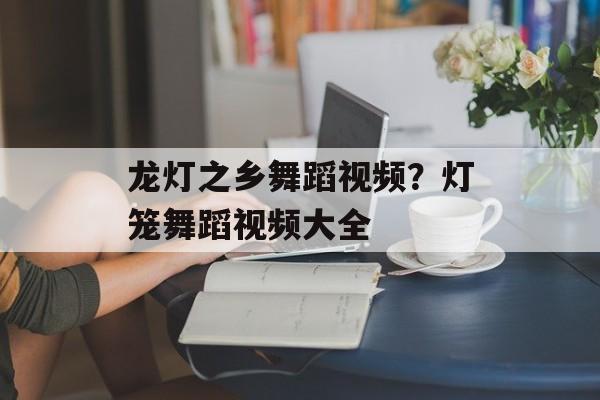 龙灯之乡舞蹈视频？灯笼舞蹈视频大全-第1张图片-