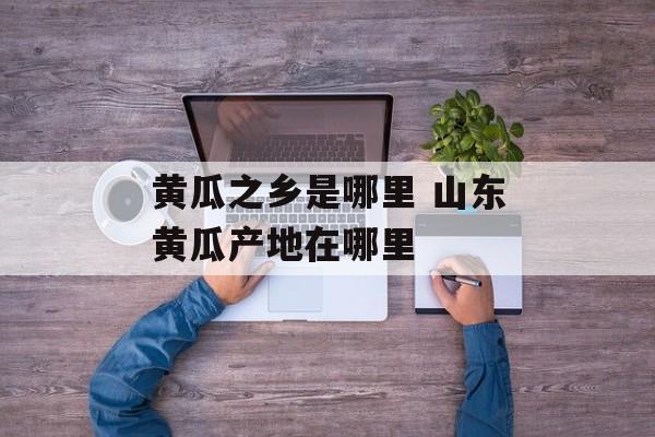 黄瓜之乡是哪里 山东黄瓜产地在哪里-第1张图片-