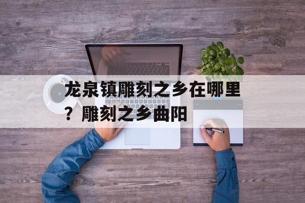 龙泉镇雕刻之乡在哪里？雕刻之乡曲阳-第1张图片-