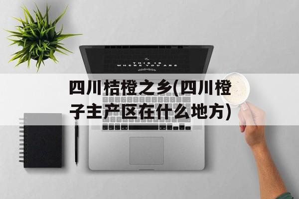 四川桔橙之乡(四川橙子主产区在什么地方)-第1张图片-