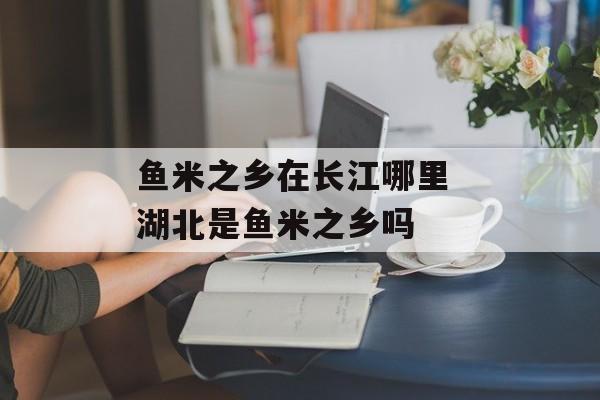 鱼米之乡在长江哪里 湖北是鱼米之乡吗-第1张图片-