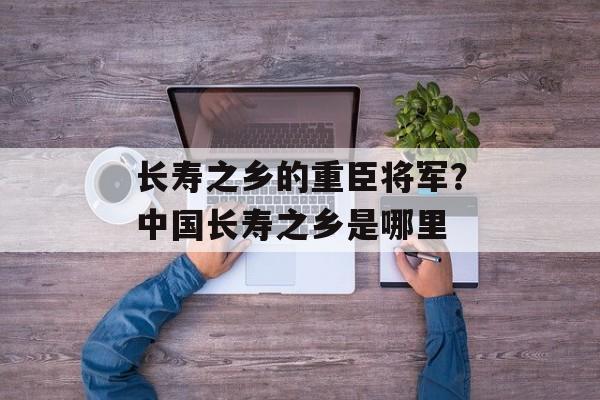 长寿之乡的重臣将军？中国长寿之乡是哪里-第1张图片-
