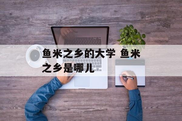 鱼米之乡的大学 鱼米之乡是哪儿-第1张图片-