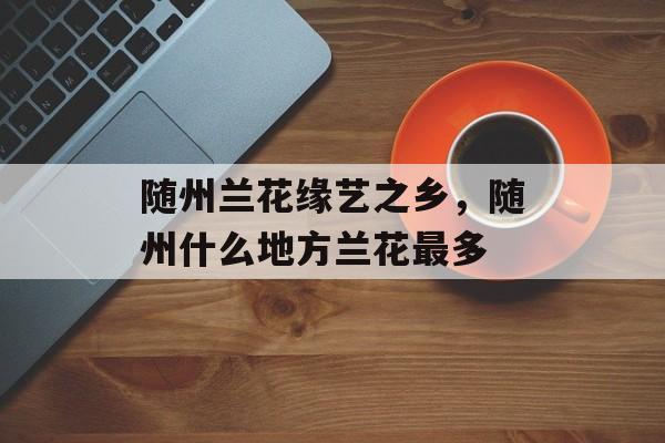 随州兰花缘艺之乡，随州什么地方兰花最多-第1张图片-