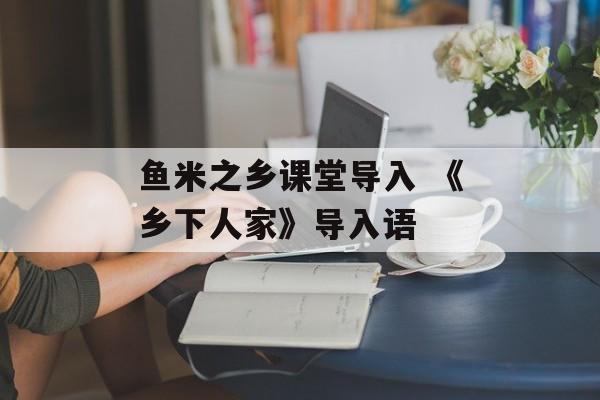鱼米之乡课堂导入 《乡下人家》导入语-第1张图片-