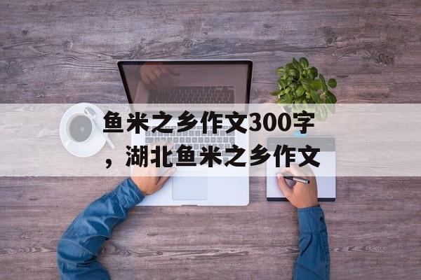 鱼米之乡作文300字，湖北鱼米之乡作文-第1张图片-