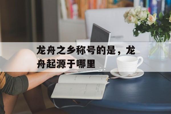龙舟之乡称号的是，龙舟起源于哪里-第1张图片-