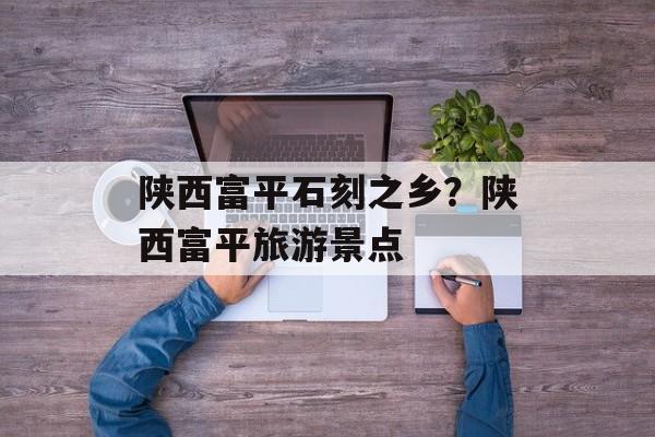 陕西富平石刻之乡？陕西富平旅游景点-第1张图片-
