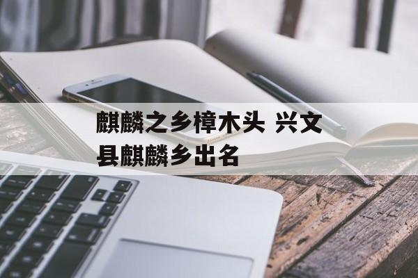 麒麟之乡樟木头 兴文县麒麟乡出名-第1张图片-