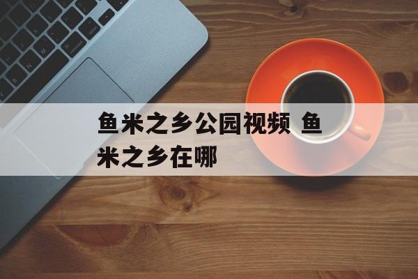 鱼米之乡公园视频 鱼米之乡在哪-第1张图片-