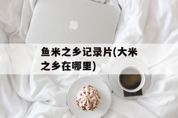 鱼米之乡记录片(大米之乡在哪里)-第1张图片-