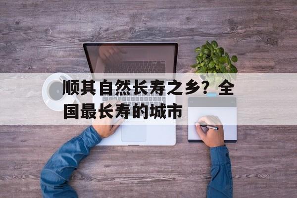 顺其自然长寿之乡？全国最长寿的城市-第1张图片-