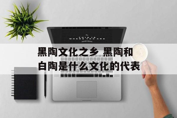 黑陶文化之乡 黑陶和白陶是什么文化的代表-第1张图片-