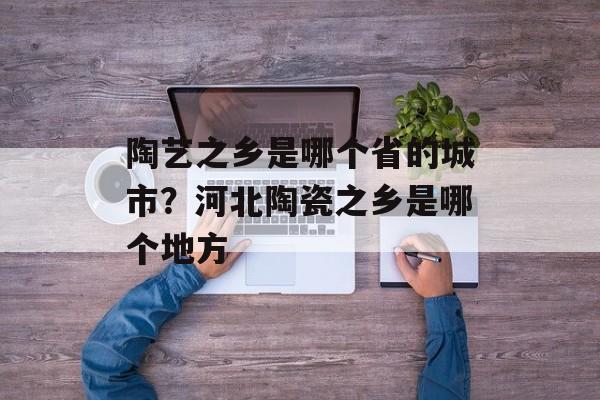 陶艺之乡是哪个省的城市？河北陶瓷之乡是哪个地方-第1张图片-