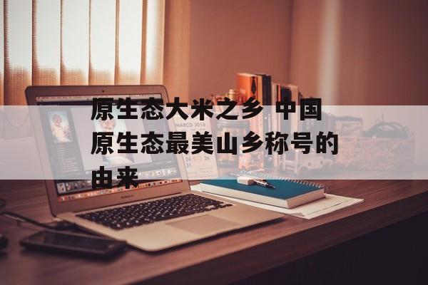原生态大米之乡 中国原生态最美山乡称号的由来-第1张图片-