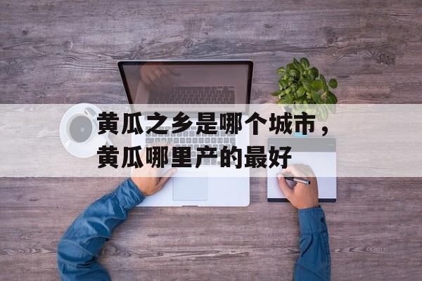 黄瓜之乡是哪个城市，黄瓜哪里产的最好-第1张图片-