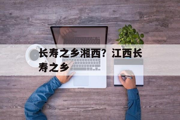 长寿之乡湘西？江西长寿之乡-第1张图片-