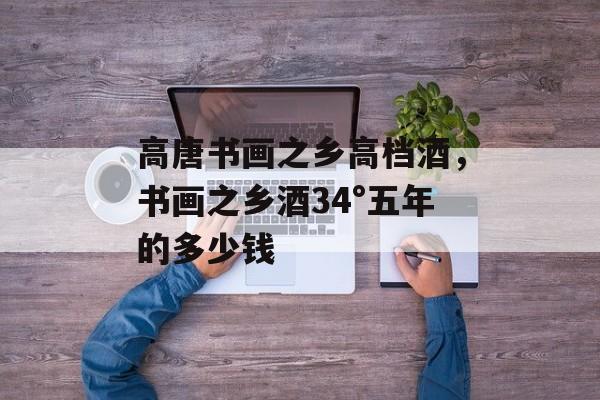 高唐书画之乡高档酒，书画之乡酒34°五年的多少钱-第1张图片-