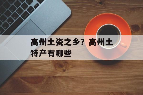 高州土瓷之乡？高州土特产有哪些-第1张图片-