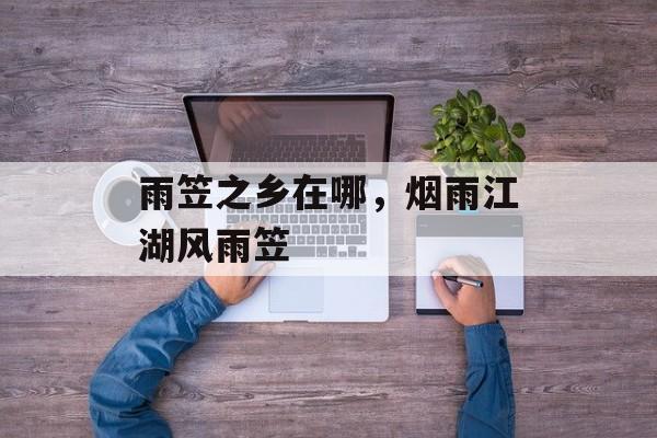 雨笠之乡在哪，烟雨江湖风雨笠-第1张图片-