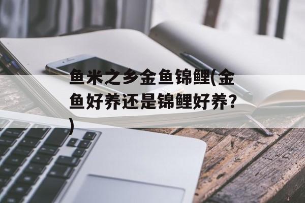 鱼米之乡金鱼锦鲤(金鱼好养还是锦鲤好养？)-第1张图片-