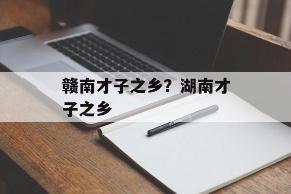 赣南才子之乡？湖南才子之乡-第1张图片-