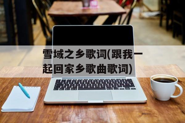 雪域之乡歌词(跟我一起回家乡歌曲歌词)-第1张图片-