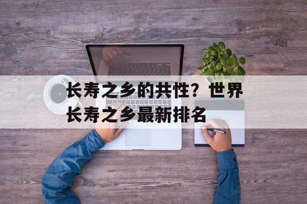 长寿之乡的共性？世界长寿之乡最新排名-第1张图片-