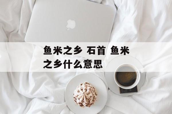 鱼米之乡 石首 鱼米之乡什么意思-第1张图片-
